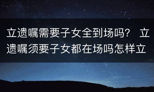 立遗嘱需要子女全到场吗？ 立遗嘱须要子女都在场吗怎样立遗嘱有法律效力