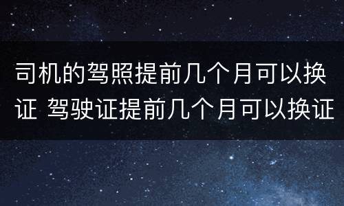 司机的驾照提前几个月可以换证 驾驶证提前几个月可以换证