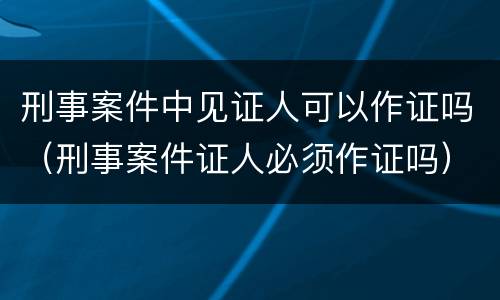 刑事案件中见证人可以作证吗（刑事案件证人必须作证吗）