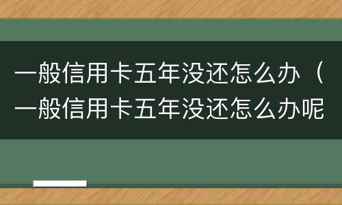 一般信用卡五年没还怎么办（一般信用卡五年没还怎么办呢）