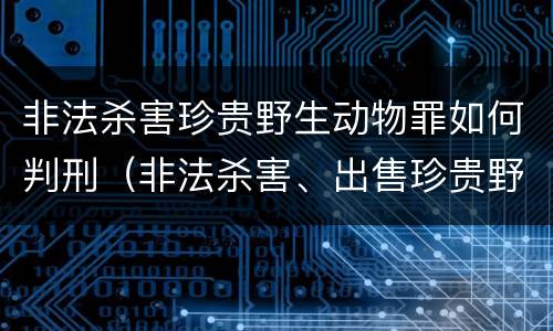 非法杀害珍贵野生动物罪如何判刑（非法杀害、出售珍贵野生动物罪）
