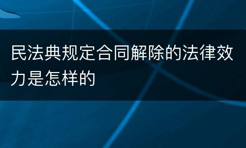 民法典规定合同解除的法律效力是怎样的
