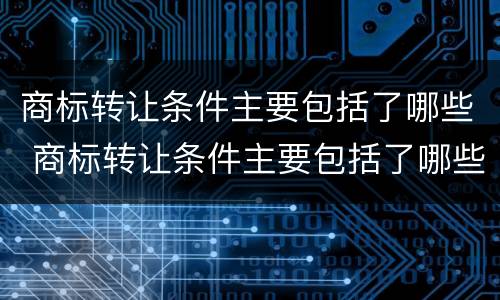 商标转让条件主要包括了哪些 商标转让条件主要包括了哪些方面