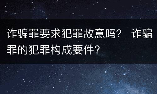 诈骗罪要求犯罪故意吗？ 诈骗罪的犯罪构成要件?