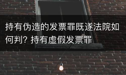持有伪造的发票罪既遂法院如何判? 持有虚假发票罪