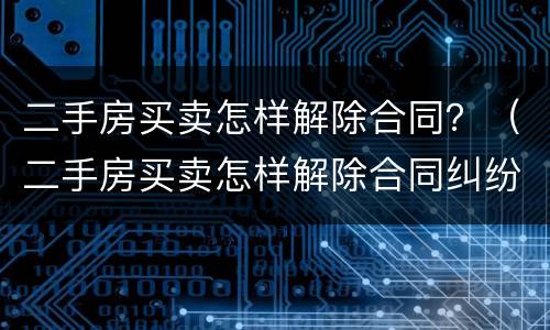 二手房买卖怎样解除合同？（二手房买卖怎样解除合同纠纷）