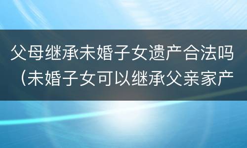 父母继承未婚子女遗产合法吗（未婚子女可以继承父亲家产）