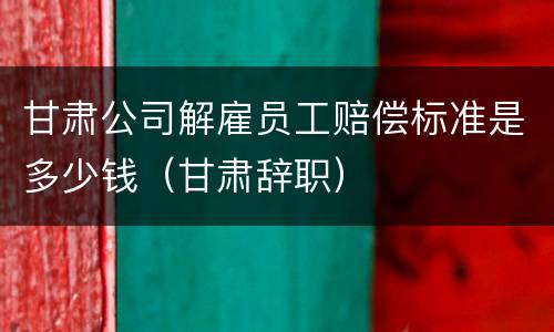 甘肃公司解雇员工赔偿标准是多少钱（甘肃辞职）