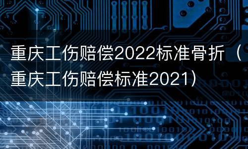 重庆工伤赔偿2022标准骨折（重庆工伤赔偿标准2021）