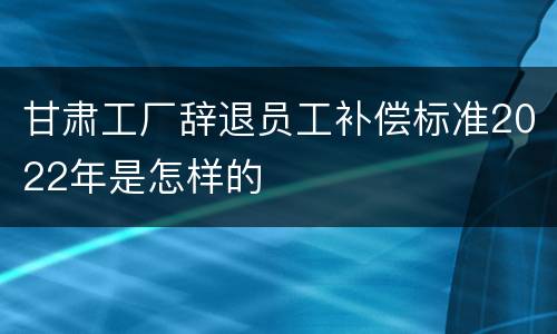 甘肃工厂辞退员工补偿标准2022年是怎样的