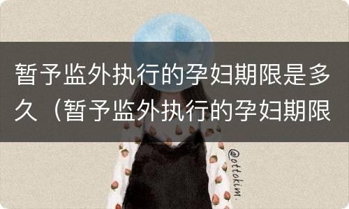 暂予监外执行的孕妇期限是多久（暂予监外执行的孕妇期限是多久啊）