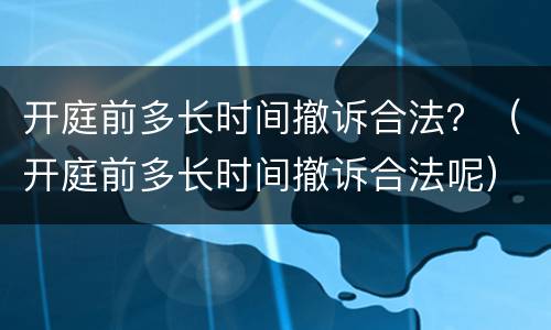 开庭前多长时间撤诉合法？（开庭前多长时间撤诉合法呢）