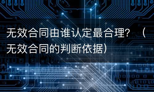 无效合同由谁认定最合理？（无效合同的判断依据）