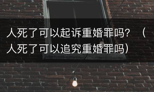 人死了可以起诉重婚罪吗？（人死了可以追究重婚罪吗）