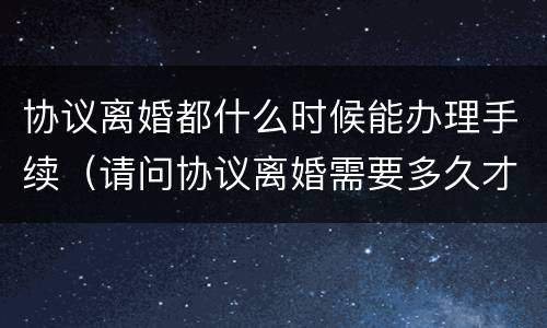 协议离婚都什么时候能办理手续（请问协议离婚需要多久才能办理）