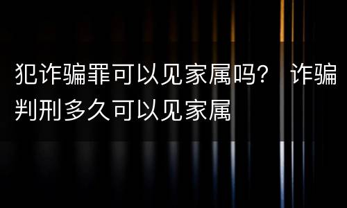 犯诈骗罪可以见家属吗？ 诈骗判刑多久可以见家属