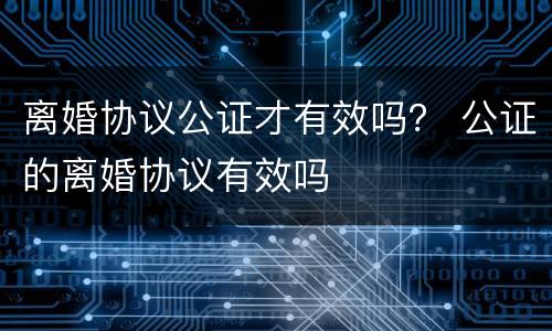 离婚协议公证才有效吗？ 公证的离婚协议有效吗