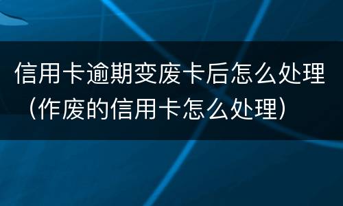 信用卡逾期变废卡后怎么处理（作废的信用卡怎么处理）