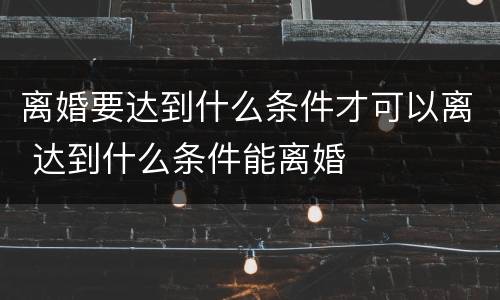 离婚要达到什么条件才可以离 达到什么条件能离婚