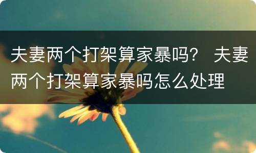 夫妻两个打架算家暴吗？ 夫妻两个打架算家暴吗怎么处理