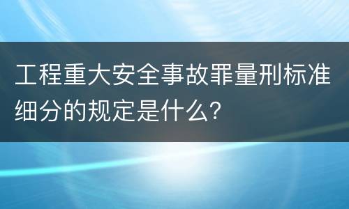 工程重大安全事故罪量刑标准细分的规定是什么？