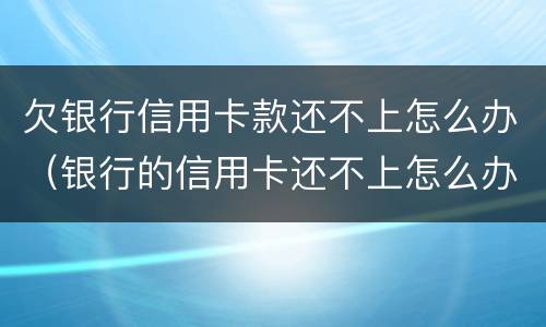 欠银行信用卡款还不上怎么办（银行的信用卡还不上怎么办）