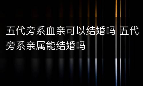 五代旁系血亲可以结婚吗 五代旁系亲属能结婚吗