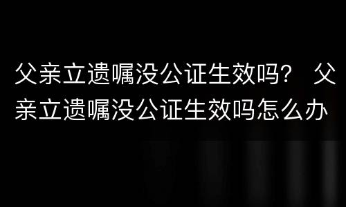 父亲立遗嘱没公证生效吗？ 父亲立遗嘱没公证生效吗怎么办