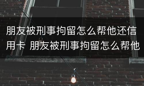 朋友被刑事拘留怎么帮他还信用卡 朋友被刑事拘留怎么帮他还信用卡欠款