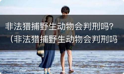 非法猎捕野生动物会判刑吗？（非法猎捕野生动物会判刑吗判几年）