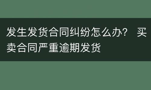 发生发货合同纠纷怎么办？ 买卖合同严重逾期发货