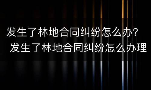 发生了林地合同纠纷怎么办？ 发生了林地合同纠纷怎么办理