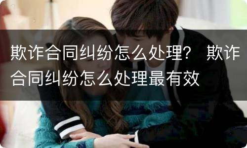 欺诈合同纠纷怎么处理？ 欺诈合同纠纷怎么处理最有效