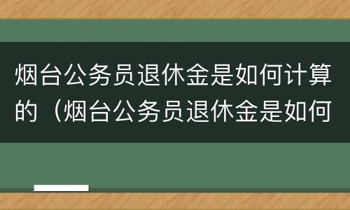 烟台公务员退休金是如何计算的（烟台公务员退休金是如何计算的呢）