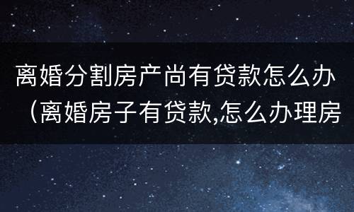 离婚分割房产尚有贷款怎么办（离婚房子有贷款,怎么办理房产析产）