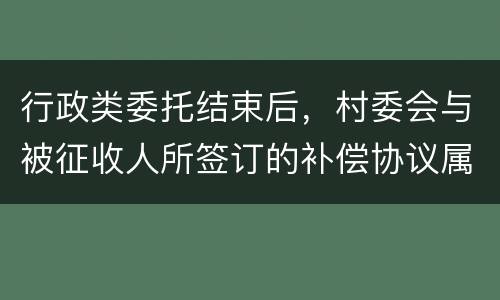 行政类委托结束后，村委会与被征收人所签订的补偿协议属于民事合同