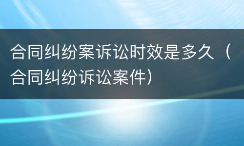 合同纠纷案诉讼时效是多久（合同纠纷诉讼案件）