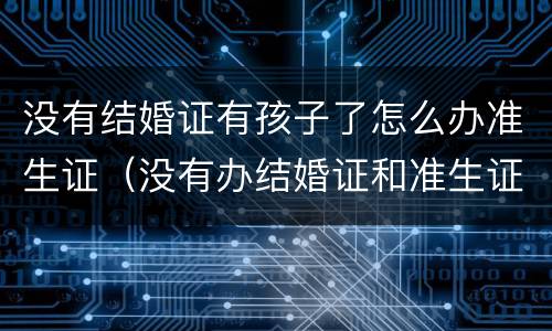 没有结婚证有孩子了怎么办准生证（没有办结婚证和准生证可以生小孩吗）