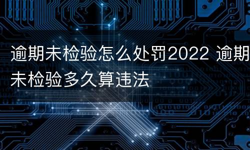 逾期未检验怎么处罚2022 逾期未检验多久算违法