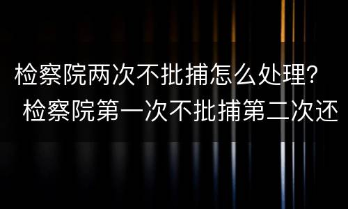 检察院两次不批捕怎么处理？ 检察院第一次不批捕第二次还会批捕吗