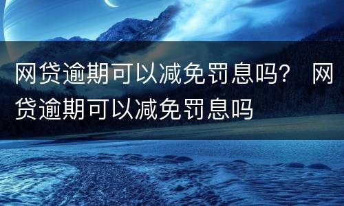 网贷逾期可以减免罚息吗？ 网贷逾期可以减免罚息吗