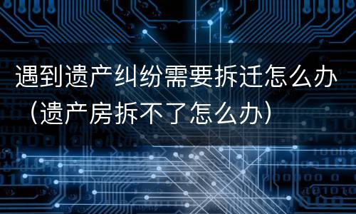 遇到遗产纠纷需要拆迁怎么办（遗产房拆不了怎么办）
