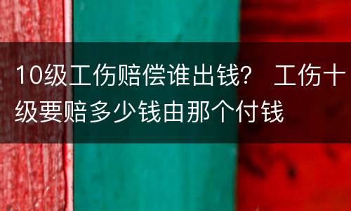 10级工伤赔偿谁出钱？ 工伤十级要赔多少钱由那个付钱