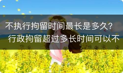 不执行拘留时间最长是多久？ 行政拘留超过多长时间可以不执行