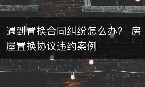 遇到置换合同纠纷怎么办？ 房屋置换协议违约案例