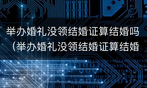 举办婚礼没领结婚证算结婚吗（举办婚礼没领结婚证算结婚吗）