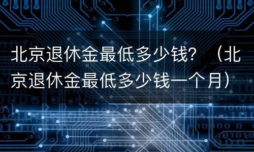 北京退休金最低多少钱？（北京退休金最低多少钱一个月）