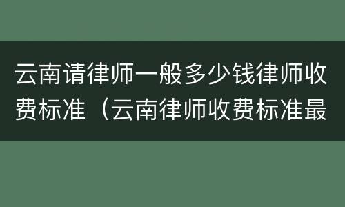 云南请律师一般多少钱律师收费标准（云南律师收费标准最新规定出台）