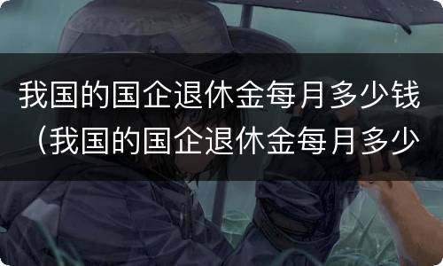 我国的国企退休金每月多少钱（我国的国企退休金每月多少钱一个月）