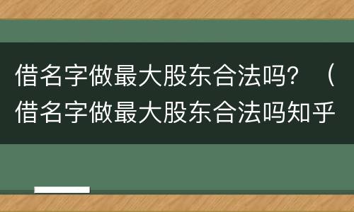 借名字做最大股东合法吗？（借名字做最大股东合法吗知乎）